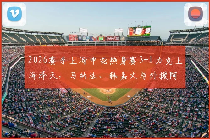 2026赛季上海申花热身赛3-1力克上海泽天，马纳法、韩嘉文与外援阿苏埃破门全回顾