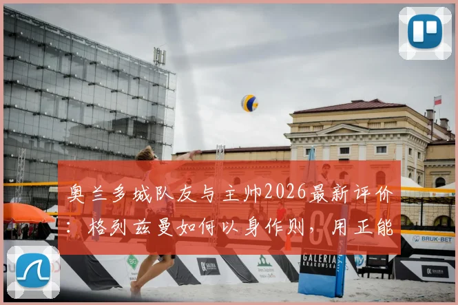 奥兰多城队友与主帅2026最新评价:格列兹曼如何以身作则,用正能量带动全队?