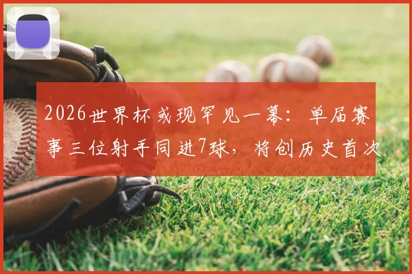 2026世界杯或现罕见一幕：单届赛事三位射手同进7球，将创历史首次纪录