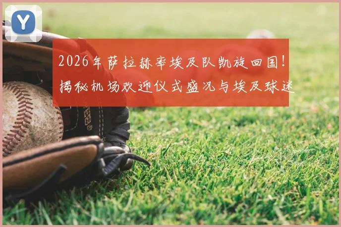 2026年萨拉赫率埃及队凯旋回国!揭秘机场欢迎仪式盛况与埃及球迷狂热现场