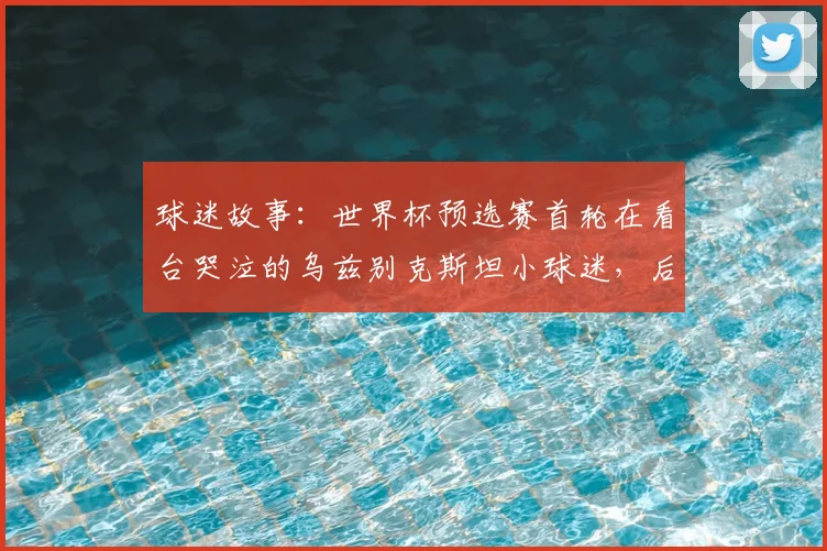 球迷故事：世界杯预选赛首轮在看台哭泣的乌兹别克斯坦小球迷，后续获邀参观国家队训练营并获签名球衣