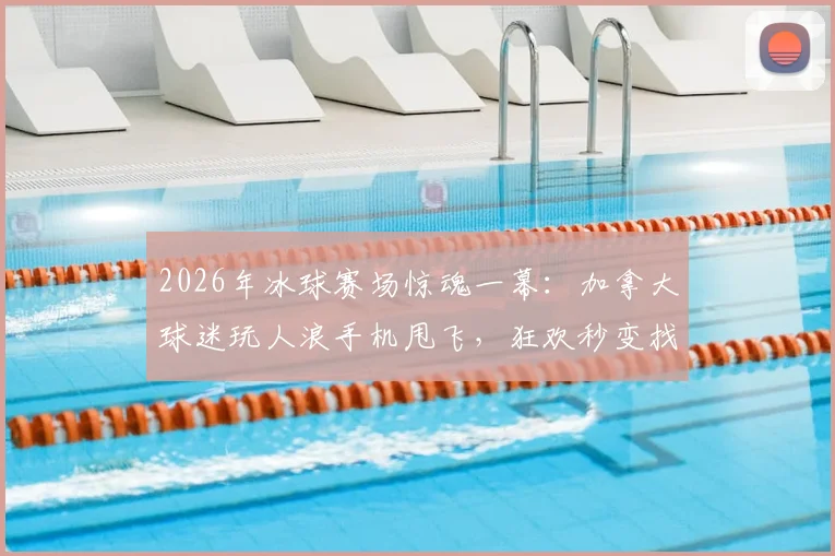 2026年冰球赛场惊魂一幕：加拿大球迷玩人浪手机甩飞，狂欢秒变找手机大作战