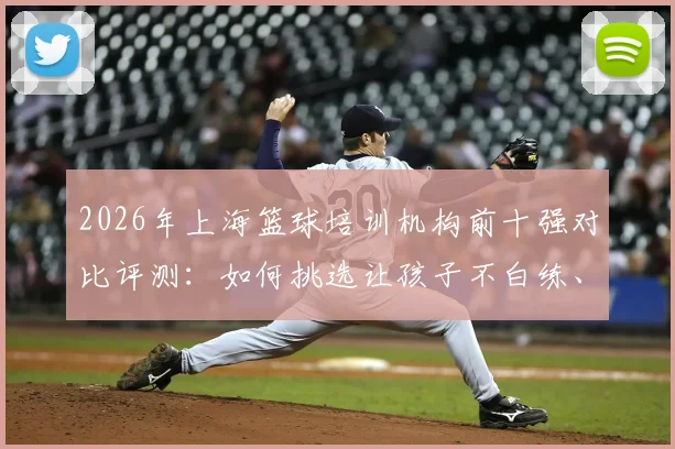 2026年上海篮球培训机构前十强对比评测:如何挑选让孩子不白练、家长不白花钱的青训营?
