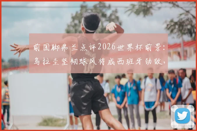 前国脚弗兰点评2026世界杯前景：乌拉圭坚韧球风将成西班牙劲敌，详解与马竞精神相似之处