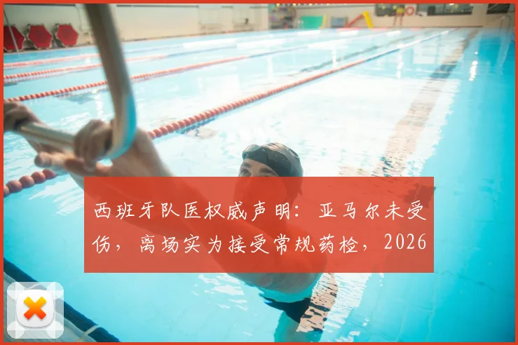 西班牙队医权威声明:亚马尔未受伤,离场实为接受常规药检,2026前景无忧