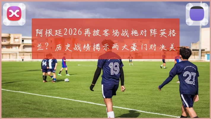 阿根廷2026再披客场战袍对阵英格兰?历史战绩揭示两大豪门对决关键玄机
