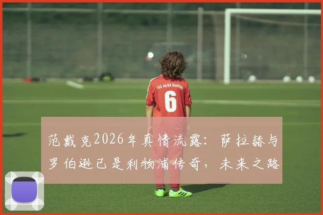 范戴克2026年真情流露：萨拉赫与罗伯逊已是利物浦传奇，未来之路球迷共同关注