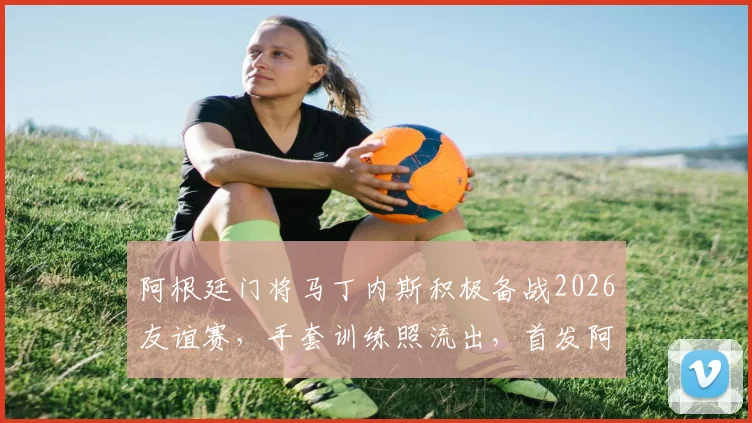阿根廷门将马丁内斯积极备战2026友谊赛,手套训练照流出,首发阿尔及利亚呼声高