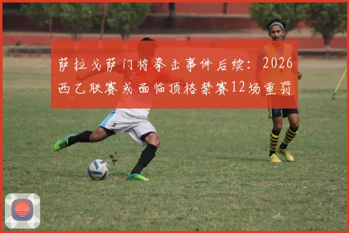 萨拉戈萨门将拳击事件后续:2026西乙联赛或面临顶格禁赛12场重罚分析