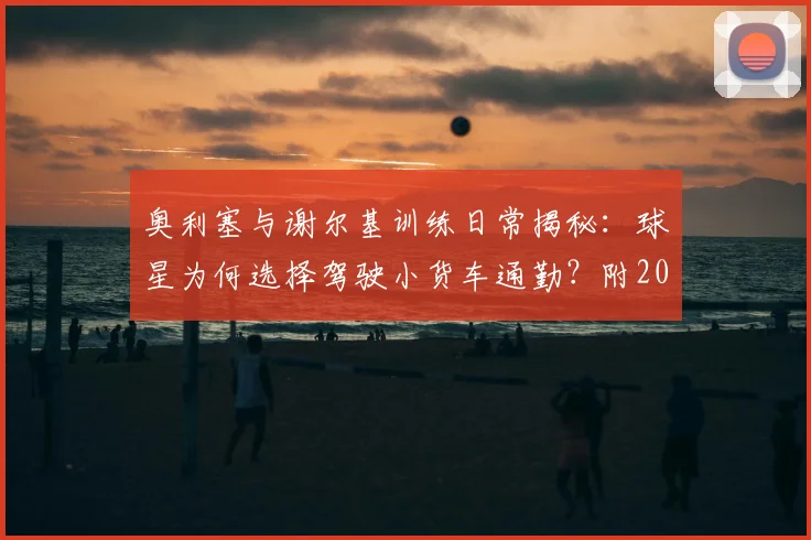 奥利塞与谢尔基训练日常揭秘:球星为何选择驾驶小货车通勤?附2026赛季训练视频看点