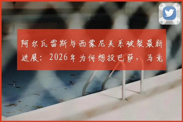 阿尔瓦雷斯与西蒙尼关系破裂最新进展：2026年为何想投巴萨，马竞生涯困境解析