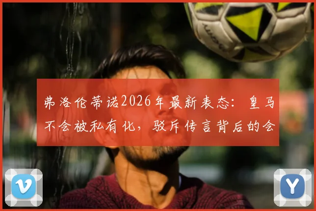 弗洛伦蒂诺2026年最新表态：皇马不会被私有化，驳斥传言背后的会员利益与俱乐部未来