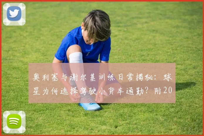 奥利塞与谢尔基训练日常揭秘:球星为何选择驾驶小货车通勤?附2026赛季训练视频看点