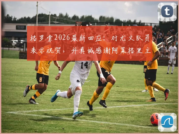 格罗索2026最新回应:对尤文队员表示祝贺,并真诚感谢阿莱格里主帅的公开赞赏