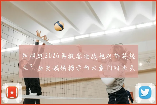 阿根廷2026再披客场战袍对阵英格兰？历史战绩揭示两大豪门对决关键玄机