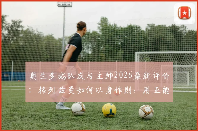 奥兰多城队友与主帅2026最新评价：格列兹曼如何以身作则，用正能量带动全队？