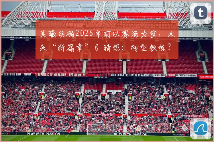 吴曦明确2026年前以赛场为重，未来“新篇章”引猜想：转型教练？深耕青训？还是另有规划