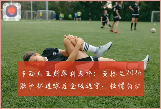 卡西利亚斯犀利点评：英格兰2026欧洲杯进球后全线退守，怯懦打法亲手葬送胜局