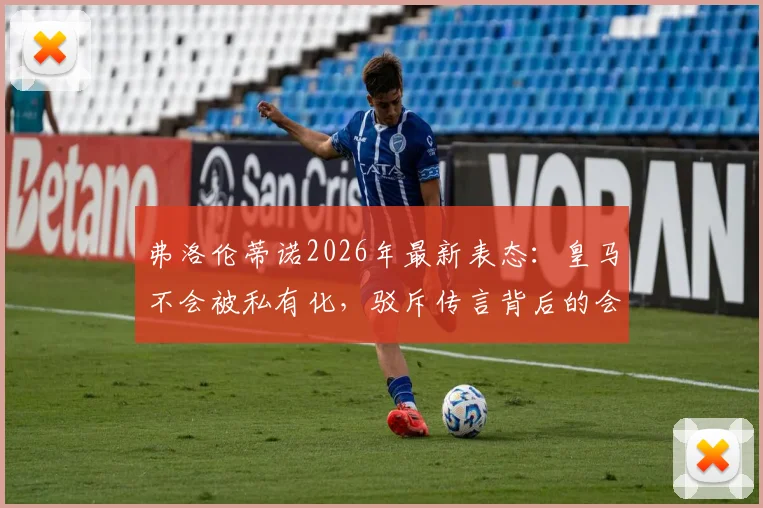 弗洛伦蒂诺2026年最新表态:皇马不会被私有化,驳斥传言背后的会员利益与俱乐部未来