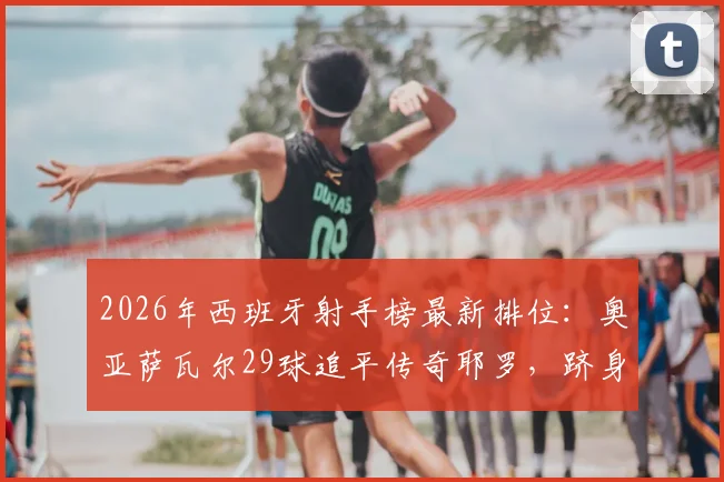 2026年西班牙射手榜最新排位：奥亚萨瓦尔29球追平传奇耶罗，跻身队史第六大射手