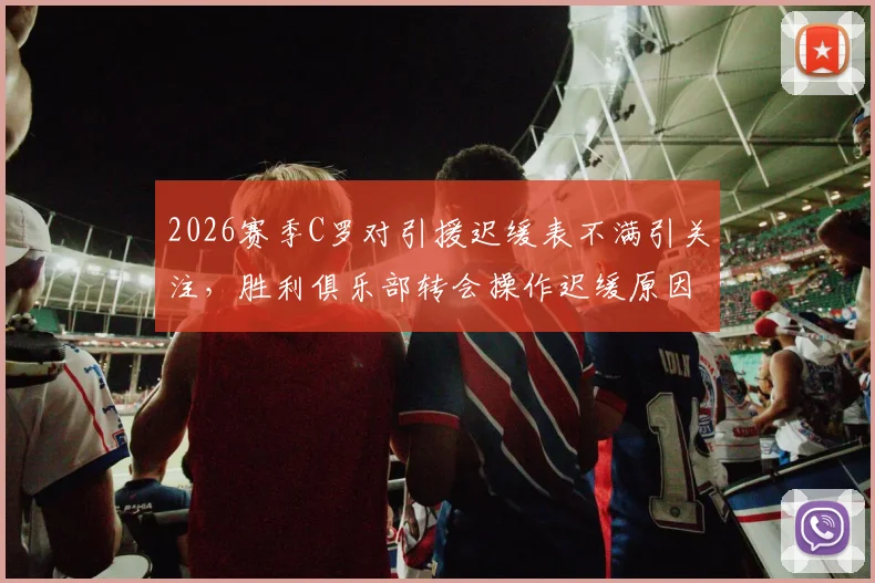 2026赛季C罗对引援迟缓表不满引关注，胜利俱乐部转会操作迟缓原因分析，离队传闻再起