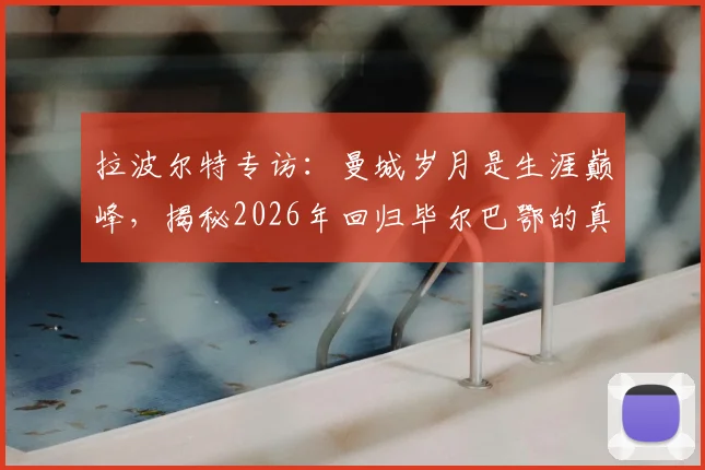 拉波尔特专访：曼城岁月是生涯巅峰，揭秘2026年回归毕尔巴鄂的真实原因，非为金钱