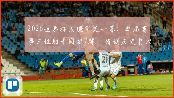 2026世界杯或现罕见一幕：单届赛事三位射手同进7球，将创历史首次纪录
