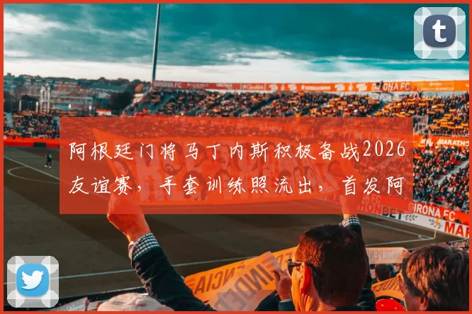 阿根廷门将马丁内斯积极备战2026友谊赛，手套训练照流出，首发阿尔及利亚呼声高