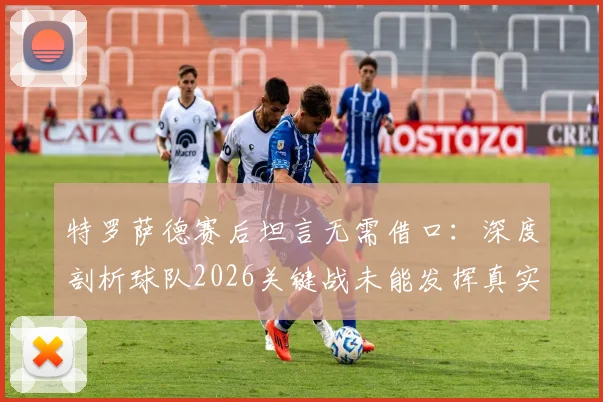 特罗萨德赛后坦言无需借口:深度剖析球队2026关键战未能发挥真实水准的三大主因