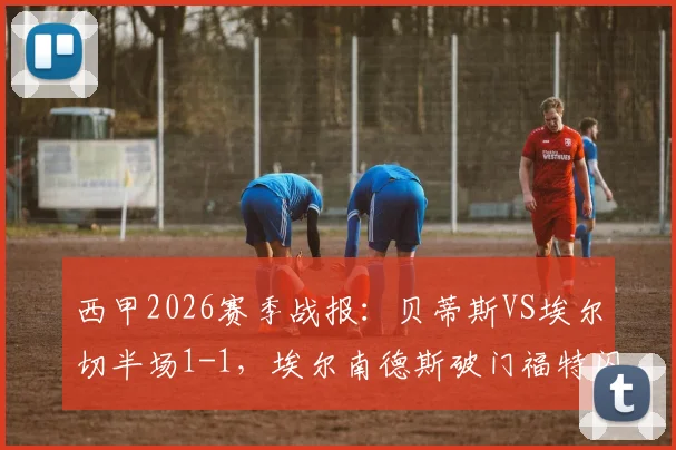 西甲2026赛季战报：贝蒂斯VS埃尔切半场1-1，埃尔南德斯破门福特闪电扳平，半场看点全解析