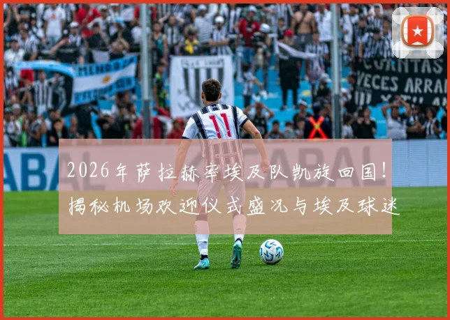 2026年萨拉赫率埃及队凯旋回国!揭秘机场欢迎仪式盛况与埃及球迷狂热现场