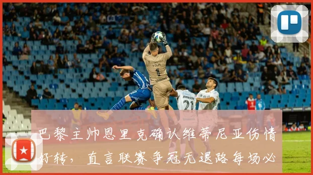 巴黎主帅恩里克确认维蒂尼亚伤情好转，直言联赛争冠无退路每场必争，2026赛季征程展望