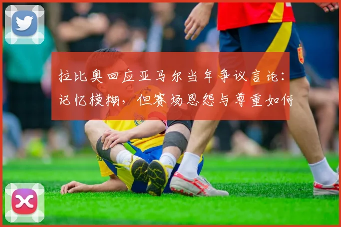 拉比奥回应亚马尔当年争议言论：记忆模糊，但赛场恩怨与尊重如何解读？