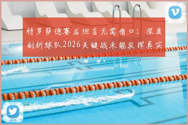 特罗萨德赛后坦言无需借口:深度剖析球队2026关键战未能发挥真实水准的三大主因