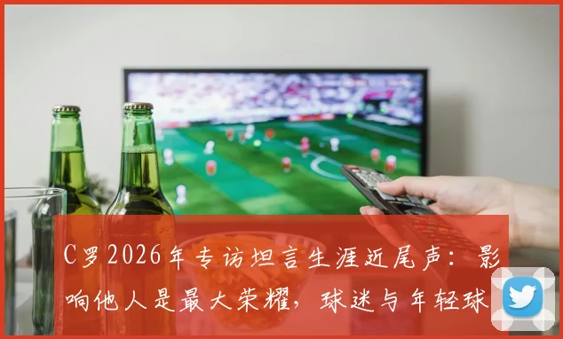 C罗2026年专访坦言生涯近尾声：影响他人是最大荣耀，球迷与年轻球员如何解读？