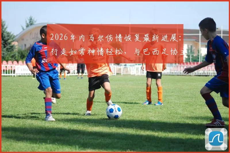 2026年内马尔伤情恢复最新进展:行走如常神情轻松,与巴西足协主席互动细节全解析,彻底打破离队传闻