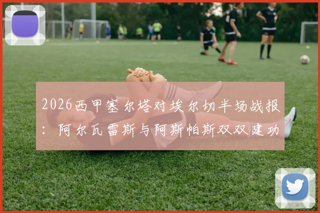 2026西甲塞尔塔对埃尔切半场战报：阿尔瓦雷斯与阿斯帕斯双双建功，主场2比0领先降级区对手，现场球迷气氛火热直击视频集锦
