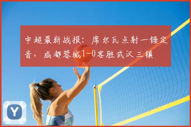 中超最新战报：席尔瓦点射一锤定音，成都蓉城1-0客胜武汉三镇