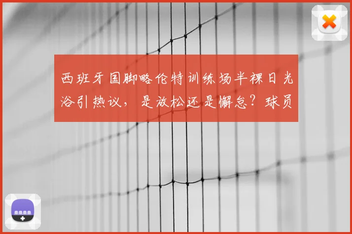 西班牙国脚略伦特训练场半裸日光浴引热议，是放松还是懈怠？球员场外状态全解析