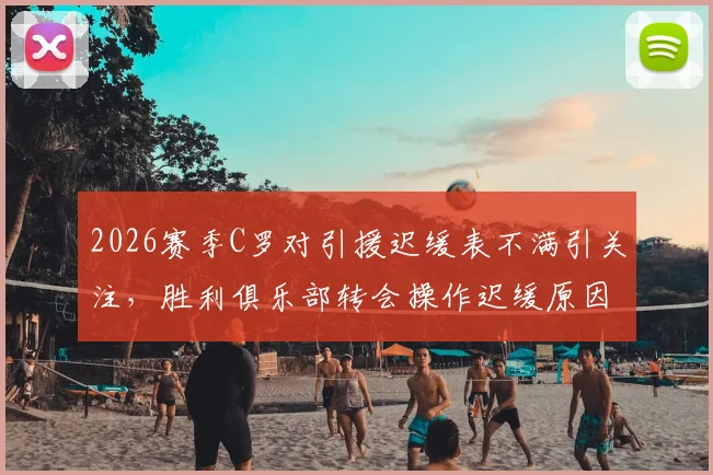 2026赛季C罗对引援迟缓表不满引关注，胜利俱乐部转会操作迟缓原因分析，离队传闻再起