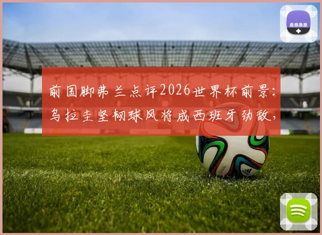 前国脚弗兰点评2026世界杯前景：乌拉圭坚韧球风将成西班牙劲敌，详解与马竞精神相似之处