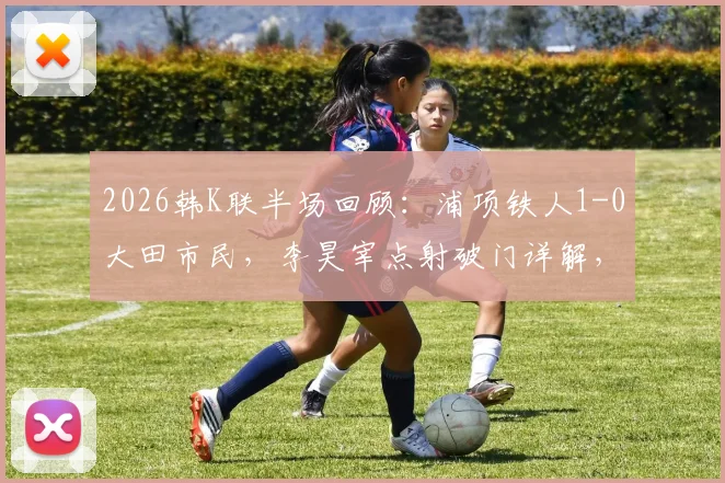 2026韩K联半场回顾：浦项铁人1-0大田市民，李昊宰点射破门详解，奥利维拉染红过程分析