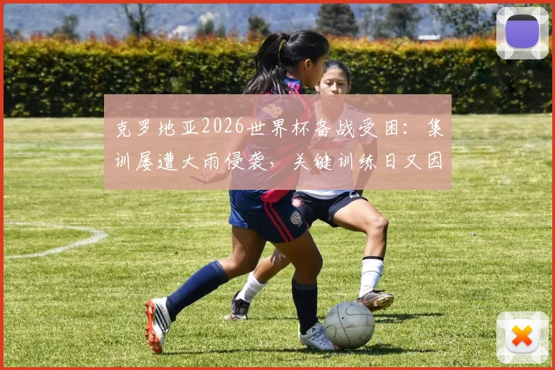 克罗地亚2026世界杯备战受困：集训屡遭大雨侵袭，关键训练日又因高层到访被迫调整