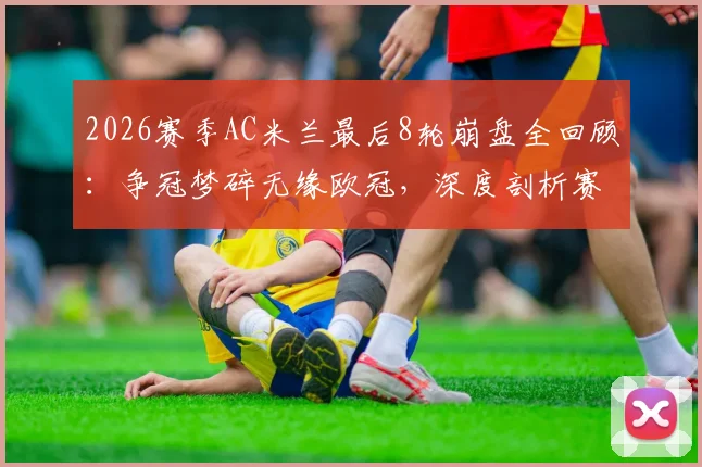 2026赛季AC米兰最后8轮崩盘全回顾:争冠梦碎无缘欧冠,深度剖析赛季末段溃败原因