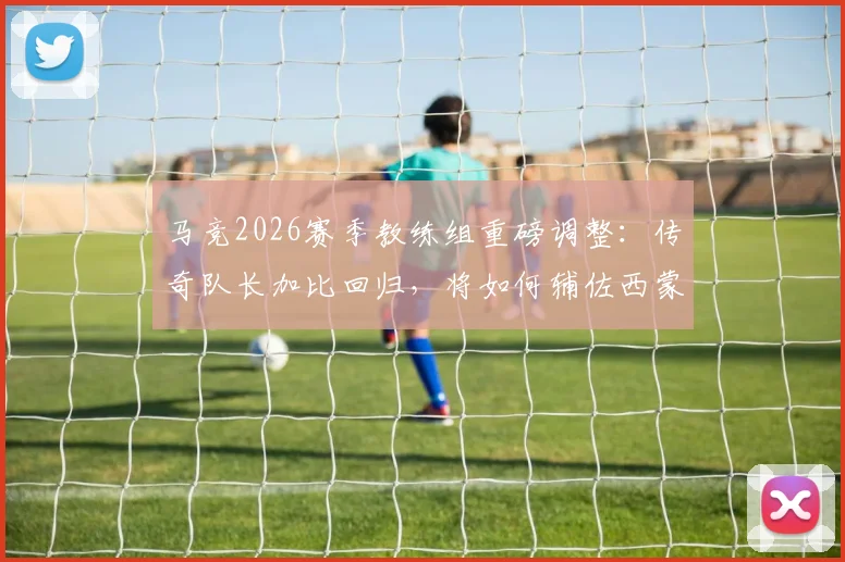 马竞2026赛季教练组重磅调整：传奇队长加比回归，将如何辅佐西蒙尼重塑球队战术DNA？