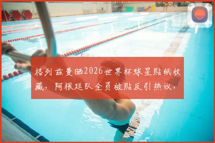 格列兹曼晒2026世界杯球星贴纸收藏，阿根廷队全员被贴反引热议，球星卡收藏新手必看指南