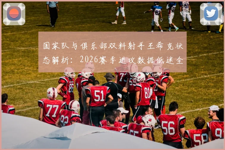 国家队与俱乐部双料射手王希克状态解析：2026赛季进攻数据低迷全回顾，深度剖析其表现不佳原因及未来展望