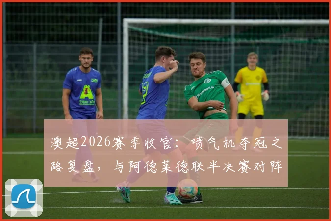 澳超2026赛季收官:喷气机夺冠之路复盘,与阿德莱德联半决赛对阵前瞻