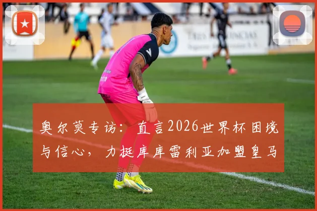 奥尔莫专访：直言2026世界杯困境与信心，力挺库库雷利亚加盟皇马前景