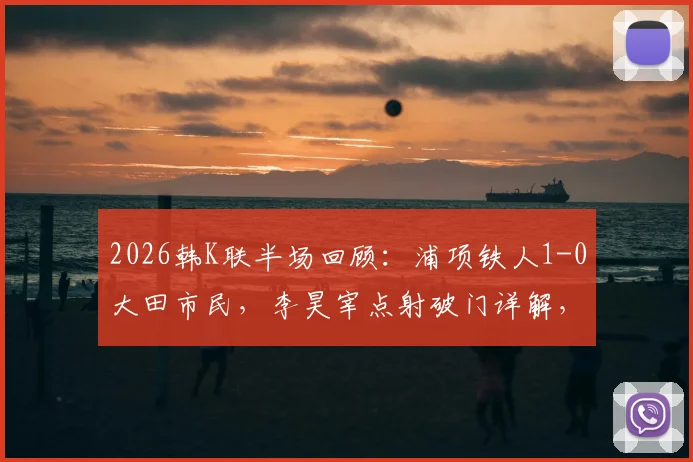 2026韩K联半场回顾:浦项铁人1-0大田市民,李昊宰点射破门详解,奥利维拉染红过程分析